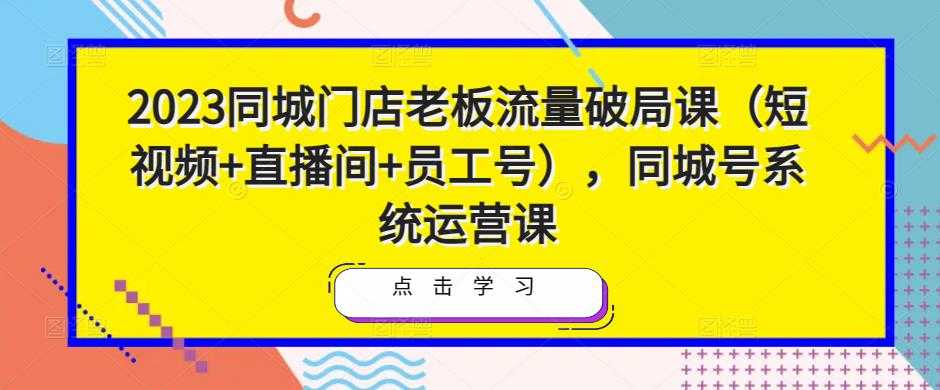 2023同城门店老板流量破局课(短视频+直播间+员工号),同城号系统运营课-课程网
